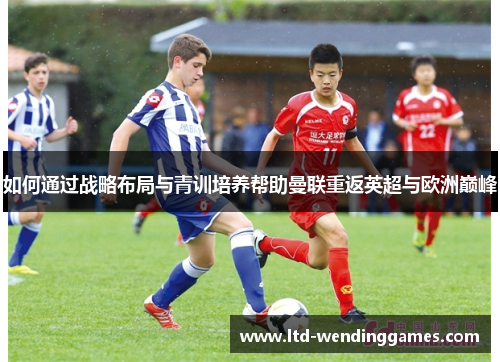 如何通过战略布局与青训培养帮助曼联重返英超与欧洲巅峰