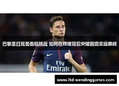 巴黎圣日耳曼面临挑战 如何在辉煌背后突破困境重返巅峰