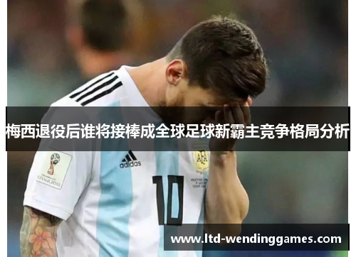 梅西退役后谁将接棒成全球足球新霸主竞争格局分析