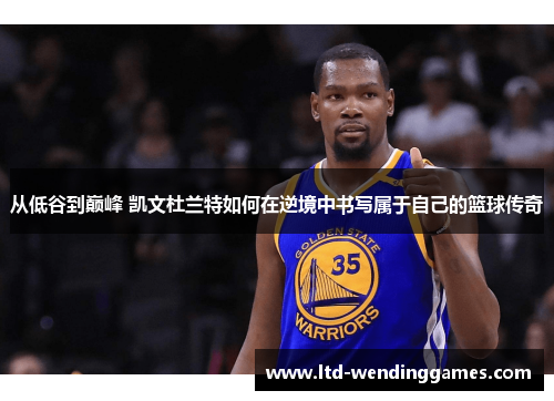 从低谷到巅峰 凯文杜兰特如何在逆境中书写属于自己的篮球传奇