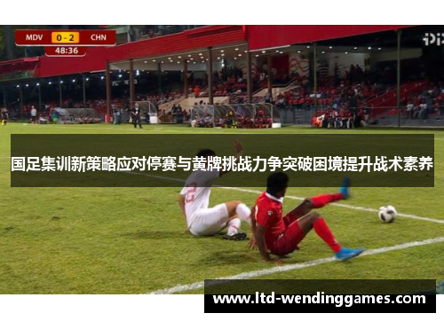 国足集训新策略应对停赛与黄牌挑战力争突破困境提升战术素养