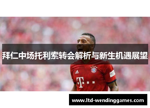 拜仁中场托利索转会解析与新生机遇展望