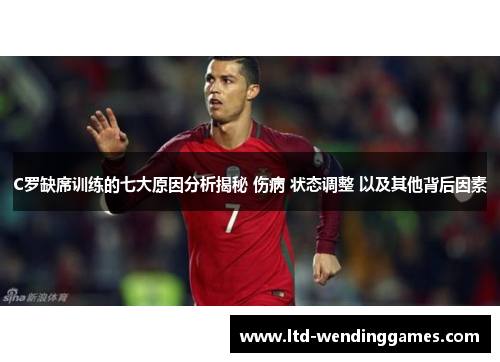 C罗缺席训练的七大原因分析揭秘 伤病 状态调整 以及其他背后因素