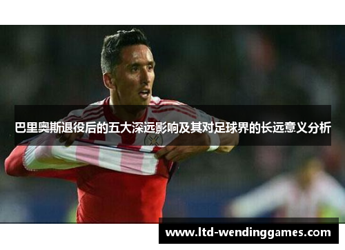 巴里奥斯退役后的五大深远影响及其对足球界的长远意义分析