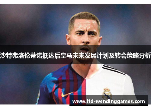 沙特弗洛伦蒂诺抵达后皇马未来发展计划及转会策略分析