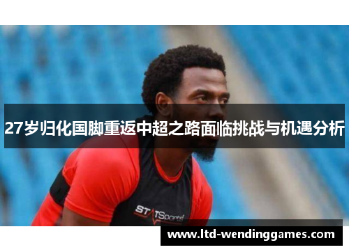 27岁归化国脚重返中超之路面临挑战与机遇分析