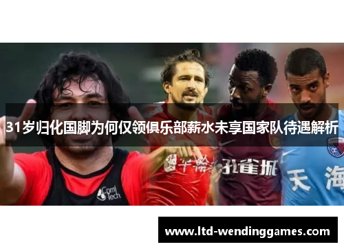 31岁归化国脚为何仅领俱乐部薪水未享国家队待遇解析