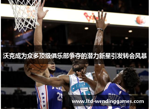 沃克成为众多顶级俱乐部争夺的潜力新星引发转会风暴