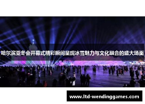 哈尔滨亚冬会开幕式精彩瞬间呈现冰雪魅力与文化融合的盛大场面