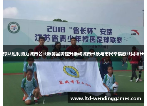 球队胜利助力城市公共服务品牌提升推动城市形象与市民幸福感共同增长