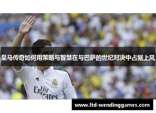 皇马传奇如何用策略与智慧在与巴萨的世纪对决中占据上风
