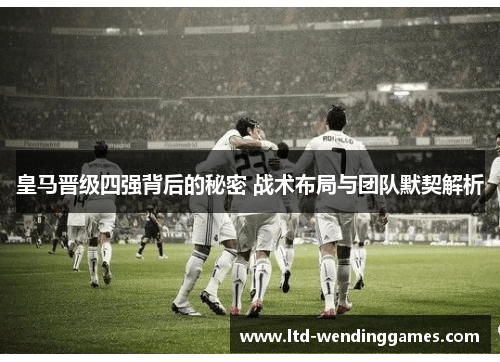 皇马晋级四强背后的秘密 战术布局与团队默契解析