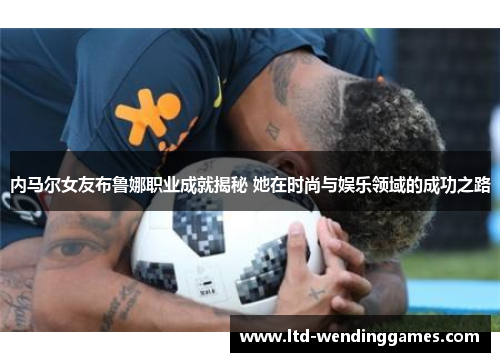 内马尔女友布鲁娜职业成就揭秘 她在时尚与娱乐领域的成功之路