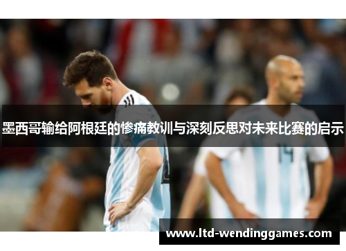 墨西哥输给阿根廷的惨痛教训与深刻反思对未来比赛的启示
