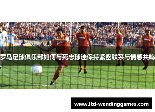 罗马足球俱乐部如何与死忠球迷保持紧密联系与情感共鸣