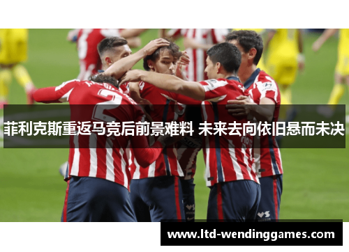 菲利克斯重返马竞后前景难料 未来去向依旧悬而未决