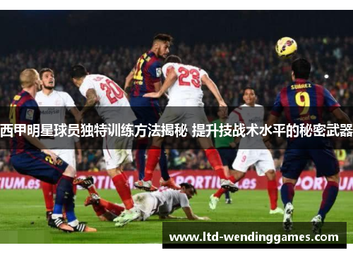 西甲明星球员独特训练方法揭秘 提升技战术水平的秘密武器 西甲明星球员独特训练方法揭秘 提升技战术水平的秘密武器