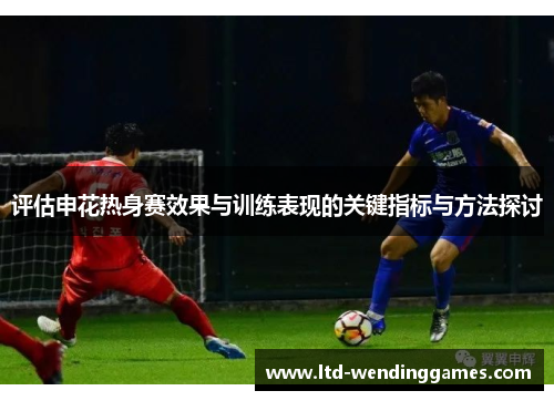 评估申花热身赛效果与训练表现的关键指标与方法探讨 评估申花热身赛效果与训练表现的关键指标与方法探讨