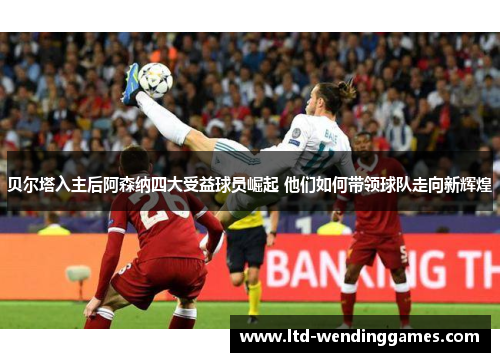 贝尔塔入主后阿森纳四大受益球员崛起 他们如何带领球队走向新辉煌