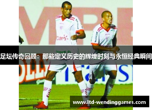 足坛传奇回顾:那些定义历史的辉煌时刻与永恒经典瞬间 足坛传奇回顾:那些定义历史的辉煌时刻与永恒经典瞬间