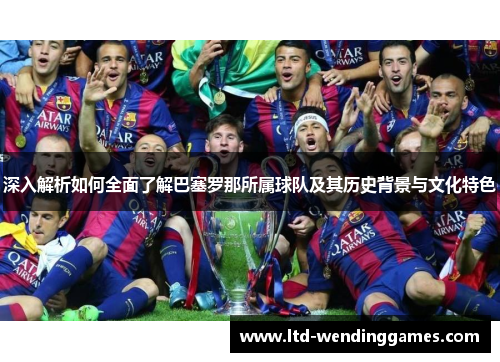 深入解析如何全面了解巴塞罗那所属球队及其历史背景与文化特色