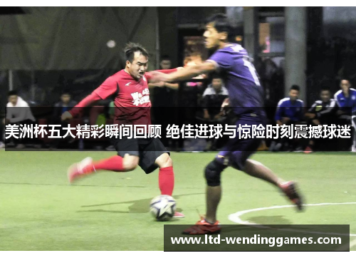 美洲杯五大精彩瞬间回顾 绝佳进球与惊险时刻震撼球迷