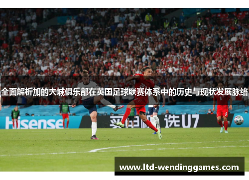 全面解析加的夫城俱乐部在英国足球联赛体系中的历史与现状发展脉络 全面解析加的夫城俱乐部在英国足球联赛体系中的历史与现状发展脉络