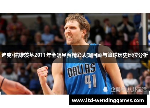 迪克·诺维茨基2011年全明星赛精彩表现回顾与篮球历史地位分析 迪克·诺维茨基2011年全明星赛精彩表现回顾与篮球历史地位分析