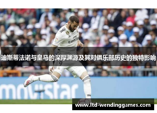 迪斯蒂法诺与皇马的深厚渊源及其对俱乐部历史的独特影响