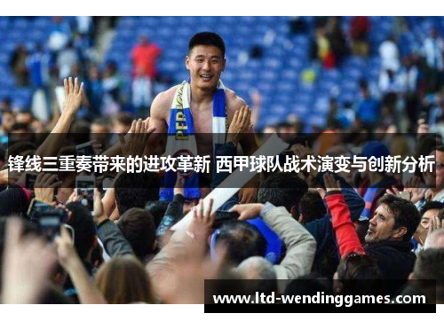 锋线三重奏带来的进攻革新 西甲球队战术演变与创新分析