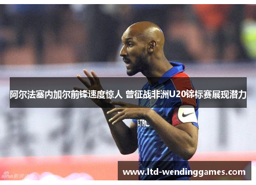 阿尔法塞内加尔前锋速度惊人 曾征战非洲U20锦标赛展现潜力