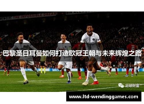 巴黎圣日耳曼如何打造欧冠王朝与未来辉煌之路