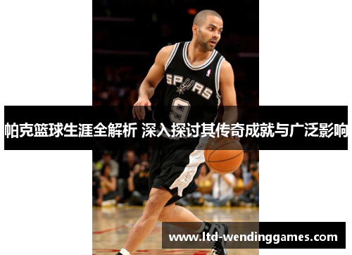 帕克篮球生涯全解析 深入探讨其传奇成就与广泛影响