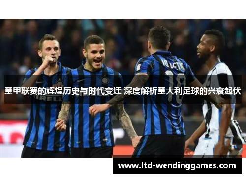 意甲联赛的辉煌历史与时代变迁 深度解析意大利足球的兴衰起伏