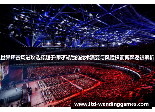 世界杯赛场进攻选择趋于保守背后的战术演变与风险权衡博弈逻辑解析