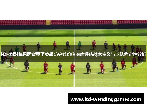托纳利对阵巴西背景下英超防守端价值深度评估战术意义与球队稳定性分析
