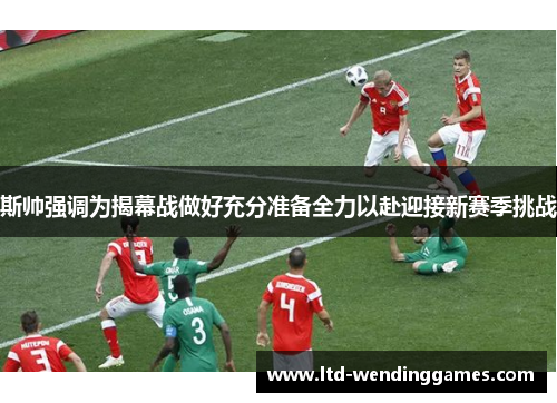 斯帅强调为揭幕战做好充分准备全力以赴迎接新赛季挑战