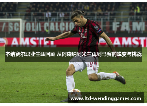 本纳赛尔职业生涯回顾 从阿森纳到米兰再到马赛的蜕变与挑战