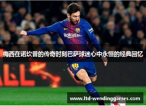 梅西在诺坎普的传奇时刻巴萨球迷心中永恒的经典回忆 梅西在诺坎普的传奇时刻巴萨球迷心中永恒的经典回忆