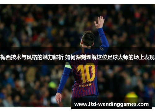 梅西技术与风格的魅力解析 如何深刻理解这位足球大师的场上表现
