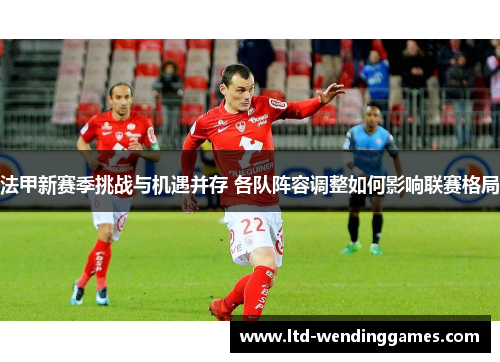 法甲新赛季挑战与机遇并存 各队阵容调整如何影响联赛格局