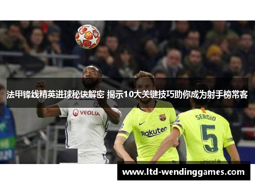 法甲锋线精英进球秘诀解密 揭示10大关键技巧助你成为射手榜常客