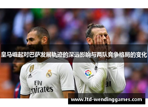 皇马崛起对巴萨发展轨迹的深远影响与两队竞争格局的变化